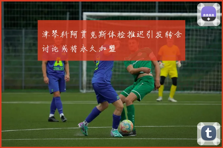 津琴科阿贾克斯体检推迟引发转会讨论或将永久加盟