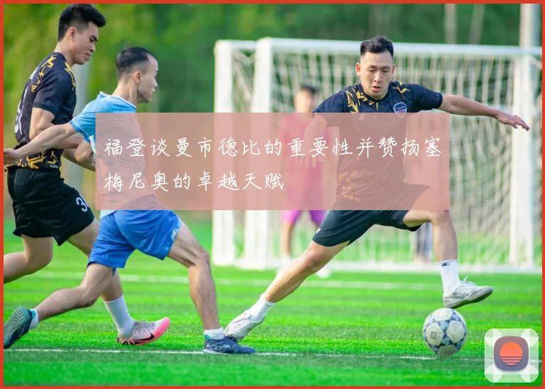 福登谈曼市德比的重要性并赞扬塞梅尼奥的卓越天赋