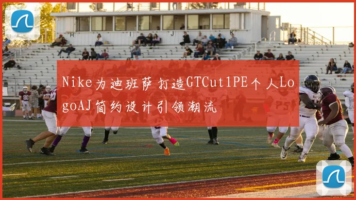 Nike为迪班萨打造GTCut1PE个人LogoAJ简约设计引领潮流