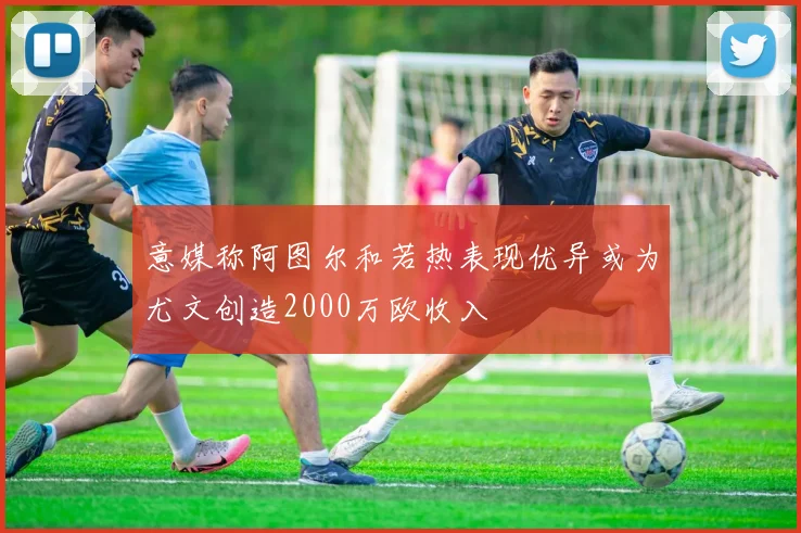 意媒称阿图尔和若热表现优异或为尤文创造2000万欧收入