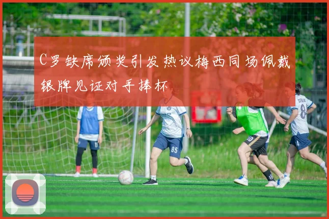 C罗缺席颁奖引发热议梅西同场佩戴银牌见证对手捧杯